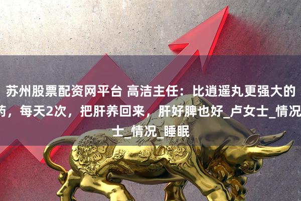 苏州股票配资网平台 高洁主任：比逍遥丸更强大的中成药，每天2次，把肝养回来，肝好脾也好_卢女士_情况_睡眠