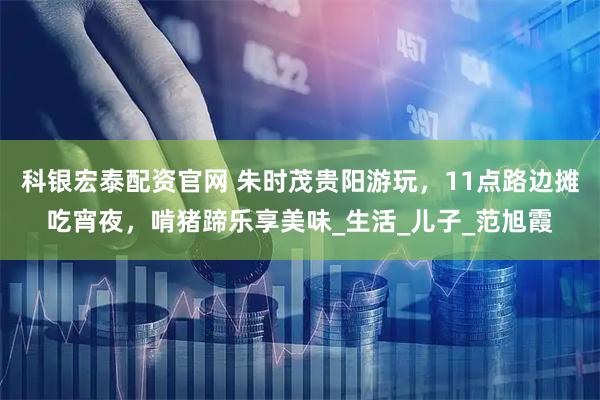 科银宏泰配资官网 朱时茂贵阳游玩，11点路边摊吃宵夜，啃猪蹄乐享美味_生活_儿子_范旭霞