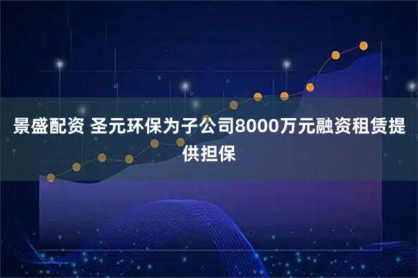 景盛配资 圣元环保为子公司8000万元融资租赁提供担保