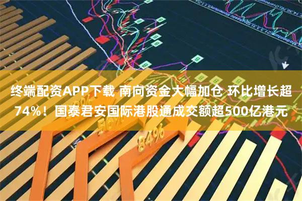 终端配资APP下载 南向资金大幅加仓 环比增长超74%！国泰君安国际港股通成交额超500亿港元
