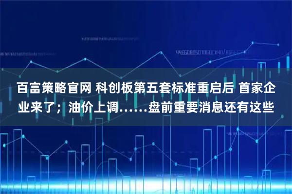 百富策略官网 科创板第五套标准重启后 首家企业来了；油价上调……盘前重要消息还有这些