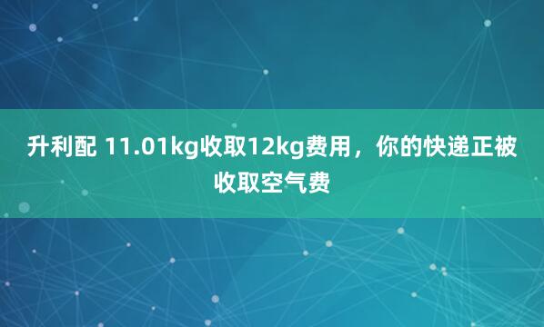 升利配 11.01kg收取12kg费用，你的快递正被收取空气费