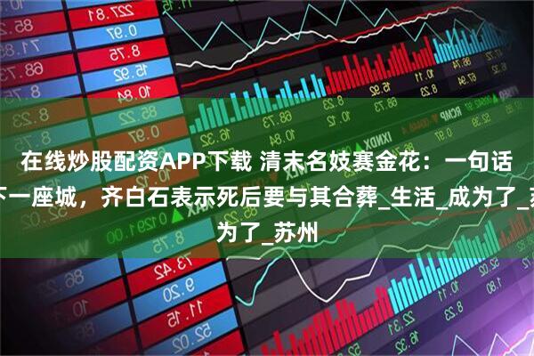 在线炒股配资APP下载 清末名妓赛金花：一句话救下一座城，齐白石表示死后要与其合葬_生活_成为了_苏州