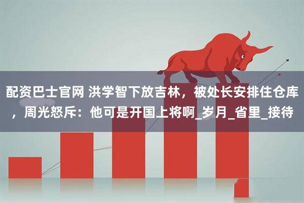 配资巴士官网 洪学智下放吉林，被处长安排住仓库，周光怒斥：他可是开国上将啊_岁月_省里_接待