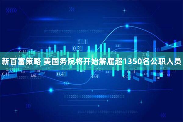 新百富策略 美国务院将开始解雇超1350名公职人员