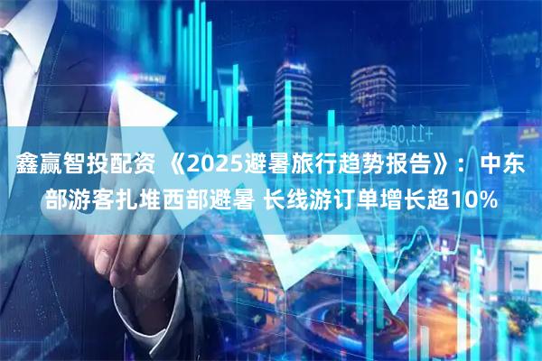 鑫赢智投配资 《2025避暑旅行趋势报告》：中东部游客扎堆西部避暑 长线游订单增长超10%