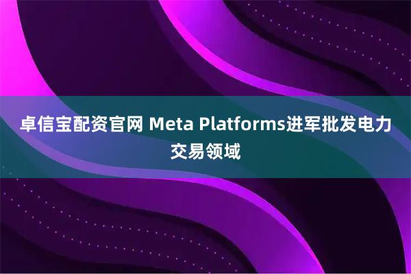 卓信宝配资官网 Meta Platforms进军批发电力交易领域