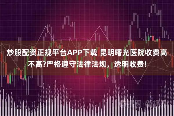 炒股配资正规平台APP下载 昆明曙光医院收费高不高?严格遵守法律法规，透明收费!