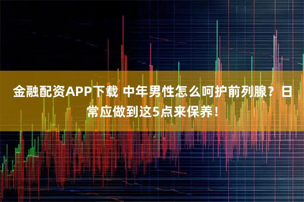金融配资APP下载 中年男性怎么呵护前列腺？日常应做到这5点来保养！