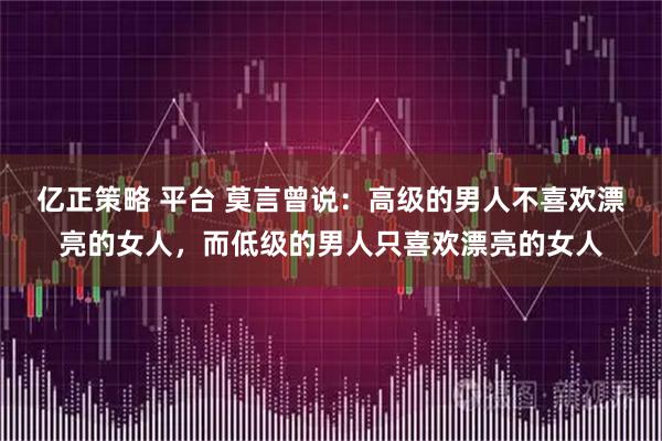 亿正策略 平台 莫言曾说：高级的男人不喜欢漂亮的女人，而低级的男人只喜欢漂亮的女人
