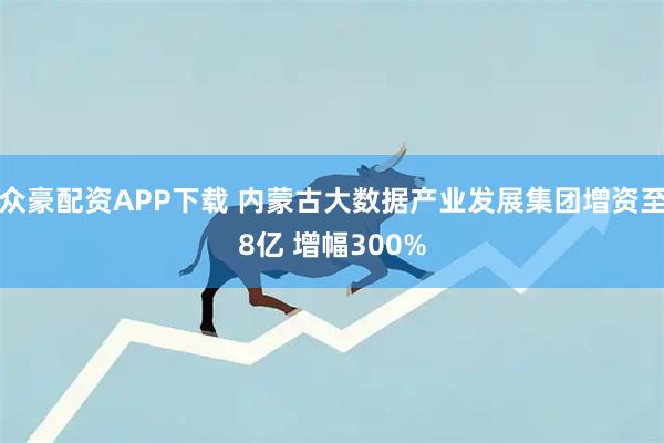 众豪配资APP下载 内蒙古大数据产业发展集团增资至8亿 增幅300%