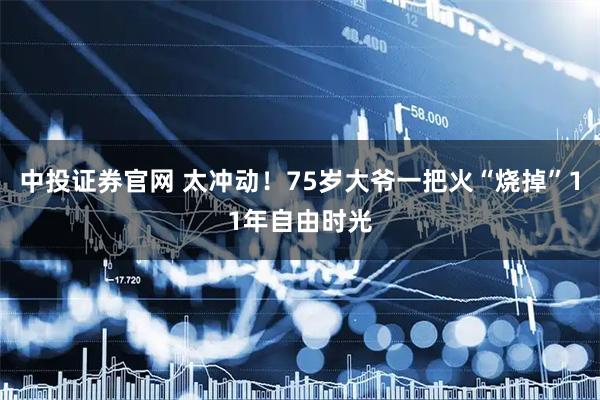 中投证券官网 太冲动！75岁大爷一把火“烧掉”11年自由时光