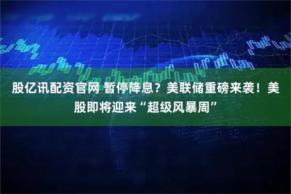 股亿讯配资官网 暂停降息？美联储重磅来袭！美股即将迎来“超级风暴周”