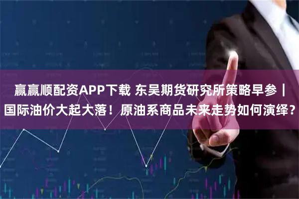 赢赢顺配资APP下载 东吴期货研究所策略早参｜国际油价大起大落！原油系商品未来走势如何演绎？
