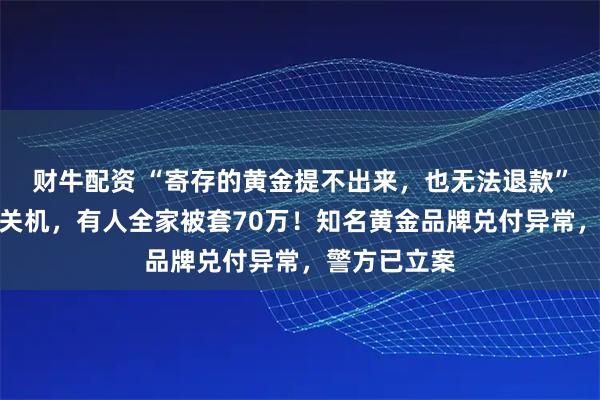 财牛配资 “寄存的黄金提不出来，也无法退款”！客服电话关机，有人全家被套70万！知名黄金品牌兑付异常，警方已立案