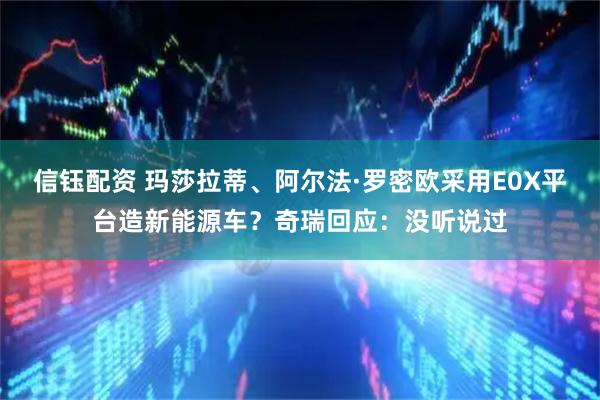 信钰配资 玛莎拉蒂、阿尔法·罗密欧采用E0X平台造新能源车？奇瑞回应：没听说过