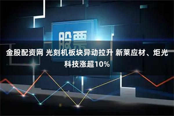 金股配资网 光刻机板块异动拉升 新莱应材、炬光科技涨超10%