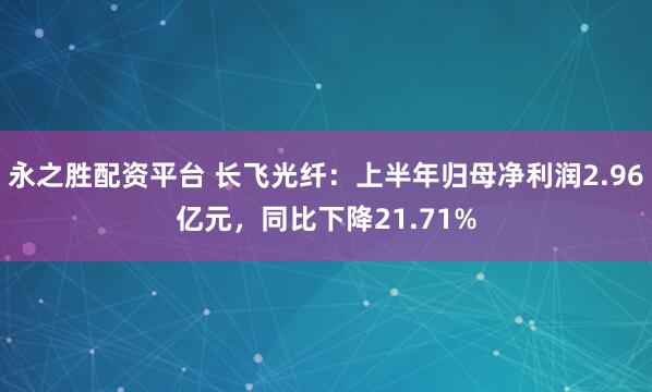 永之胜配资平台 长飞光纤：上半年归母净利润2.96亿元，同比下降21.71%