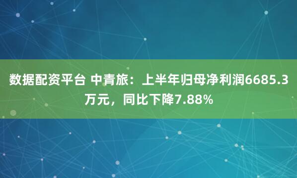 数据配资平台 中青旅：上半年归母净利润6685.3万元，同比下降7.88%