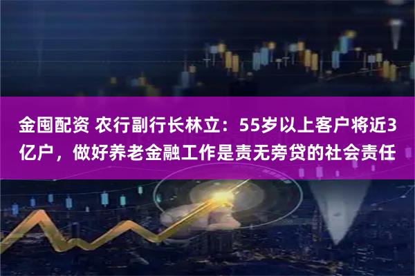 金囤配资 农行副行长林立：55岁以上客户将近3亿户，做好养老金融工作是责无旁贷的社会责任