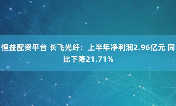 恒益配资平台 长飞光纤：上半年净利润2.96亿元 同比下降21.71%