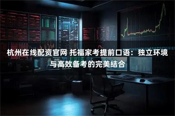 杭州在线配资官网 托福家考提前口语：独立环境与高效备考的完美结合